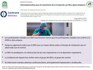 - 4 ensayos controlados aleatorios, en participantes
de 18 a o más que estaban programados para una AFOI electiva
debido a una VAD.
- Los participantes recibieron dexmedetomidina o medicamentos
de control que incluyo propofol, midazolam y fentanilo.
He XY, Cao JP, Él Q, Shi XY. Dexmedetomidina para el manejo de la intubación con fibra óptica despierto.Base de datos Cochrane de revisiones sistemáticas2014, Número
1. Arte. Nº: CD009798. DOI:10.1002/14651858.CD009798.pub2.
 Los participantes tratados con DEX reaccionaron menos que los participantes tratados con control a la
AFOI en dos ensayos.
 Ninguna sugerencia indica que la DEX tuvo un mayor efecto sobre el tiempo de intubación que el
observado con el control.
 La DEX no predispone a la obstrucción de las vías respiratorias ni a la depresión respiratoria.
 La incidencia de hipoxia fue similar entre el grupo de DEX y el grupo de control.
 Se informaron eventos adversos cardiovasculares, principalmente hipotensión y bradicardia.
 