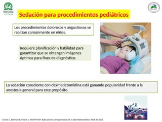 Sedación para procedimientos pediátricos
Crowe G, Atterton B, Moran L. ATOTW 469: Aplicaciones perioperatorias de la dexmedetomidina. Abril de 2022
Requiere planificación y habilidad para
garantizar que se obtengan imágenes
óptimas para fines de diagnóstico.
La sedación consciente con dexmedetomidina está ganando popularidad frente a la
anestesia general para este propósito.
Los procedimientos dolorosos y angustiosos se
realizan comúnmente en niños.
 