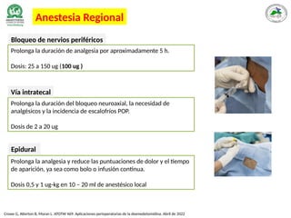 Crowe G, Atterton B, Moran L. ATOTW 469: Aplicaciones perioperatorias de la dexmedetomidina. Abril de 2022
Anestesia Regional
Bloqueo de nervios periféricos
Prolonga la duración de analgesia por aproximadamente 5 h.
Dosis: 25 a 150 ug (100 ug )
Prolonga la duración del bloqueo neuroaxial, la necesidad de
analgésicos y la incidencia de escalofríos POP.
Dosis de 2 a 20 ug
Vía intratecal
Prolonga la analgesia y reduce las puntuaciones de dolor y el tiempo
de aparición, ya sea como bolo o infusión continua.
Dosis 0,5 y 1 ug-kg en 10 – 20 ml de anestésico local
Epidural
 