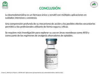 CONCLUSIÓN
La dexmedetomidina es un fármaco único y versátil con múltiples aplicaciones en
cuidados intensivos y anestesia.
Una comprensión profunda de su mecanismo de acción y los posibles efectos secundarios
permitirá a los profesionales utilizarlo de forma segura y eficaz.
Se requiere más investigación para explorar su uso en áreas novedosas como AFOI y
como parte de los regímenes de analgesia ahorradores de opioides.
Crowe G, Atterton B, Moran L. ATOTW 469: Aplicaciones perioperatorias de la dexmedetomidina. Abril de 2022
 
