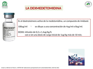 Es el dextroisómero activo de la medetomidina, un compuesto de imidazol.
100ug/ml  se diluye a una concentración de 4ug/ml o 8ug/ml.
DOSIS: infusión de 0,2 a 1,4ug/kg/h
con o sin una dosis de carga inicial de 1ug/kg más de 10 min.
LA DEXMEDETOMIDINA
Crowe G, Atterton B, Moran L. ATOTW 469: Aplicaciones perioperatorias de la dexmedetomidina. Abril de 2022
 