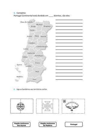5. Completa:
Portugal Continental está dividido em ____ distritos, são eles:




6. Liga as bandeiras aos territórios certos.




Região Autónoma                   Região Autónoma
                                                                  Portugal
   dos Açores                        da Madeira
 