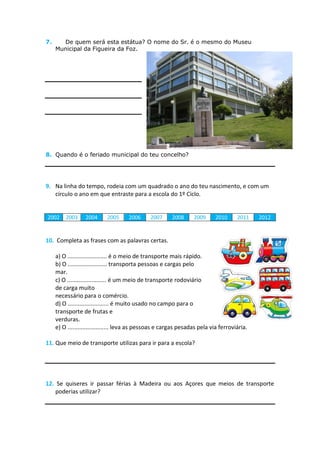 7.     De quem será esta estátua? O nome do Sr. é o mesmo do Museu
     Municipal da Figueira da Foz.




8. Quando é o feriado municipal do teu concelho?




9. Na linha do tempo, rodeia com um quadrado o ano do teu nascimento, e com um
   círculo o ano em que entraste para a escola do 1º Ciclo.


2002     2003     2004      2005     2006      2007     2008      2009     2010      2011    2012


10. Completa as frases com as palavras certas.

     a) O ........................ é o meio de transporte mais rápido.
     b) O ........................ transporta pessoas e cargas pelo
     mar.
     c) O ........................ é um meio de transporte rodoviário
     de carga muito
     necessário para o comércio.
     d) O ......................... é muito usado no campo para o
     transporte de frutas e
     verduras.
     e) O ......................... leva as pessoas e cargas pesadas pela via ferroviária.

11. Que meio de transporte utilizas para ir para a escola?




12. Se quiseres ir passar férias à Madeira ou aos Açores que meios de transporte
    poderias utilizar?
 