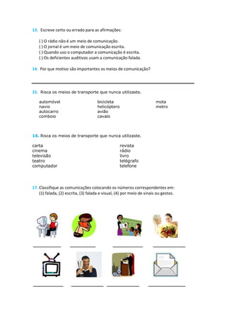 13. Escreve certo ou errado para as afirmações:

   ( ) O rádio não é um meio de comunicação.
   ( ) O jornal é um meio de comunicação escrita.
   ( ) Quando uso o computador a comunicação é escrita.
   ( ) Os deficientes auditivos usam a comunicação falada.

14. Por que motivo são importantes os meios de comunicação?




15. Risca os meios de transporte que nunca utilizaste.

   automóvel                          bicicleta                         mota
   navio                              helicóptero                       metro
   autocarro                          avião
   comboio                            cavalo



16. Risca os meios de transporte que nunca utilizaste.

carta                                               revista
cinema                                              rádio
televisão                                           livro
teatro                                              telégrafo
computador                                          telefone




17. Classifique as comunicações colocando os números correspondentes em:
    (1) falada, (2) escrita, (3) falada e visual, (4) por meio de sinais ou gestos.
 