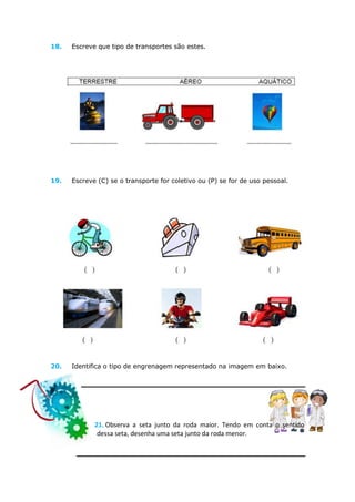 18.   Escreve que tipo de transportes são estes.




19.   Escreve (C) se o transporte for coletivo ou (P) se for de uso pessoal.




20.   Identifica o tipo de engrenagem representado na imagem em baixo.




             21. Observa a seta junto da roda maior. Tendo em conta o sentido
              dessa seta, desenha uma seta junto da roda menor.
 