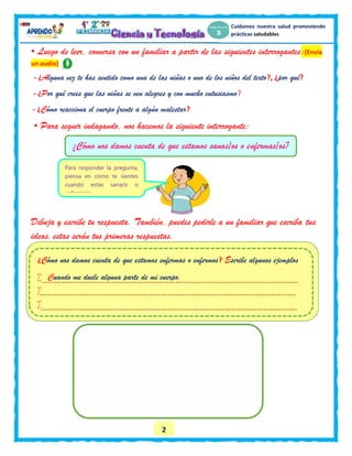 2
Cuidamos nuestra salud promoviendo
prácticas saludables
• Luego de leer, conversa con un familiar a partir de las siguientes interrogantes:(Envía
un audio)
- ¿Alguna vez te has sentido como una de las niñas o uno de los niños del texto?, ¿por qué?
- ¿Por qué crees que las niñas se ven alegres y con mucho entusiasmo?
- ¿Cómo reacciona el cuerpo frente a algún malestar?
• Para seguir indagando, nos hacemos la siguiente interrogante:
Dibuja y escribe tu respuesta. También, puedes pedirle a un familiar que escriba tus
ideas.estas serán tus primeras respuestas.
}
¿Cómo nos damos cuenta de que estamos enfermas o enfermos? Escribe algunos ejemplos
 Cuando me duele alguna parte de mi cuerpo.


¿Cómo nos damos cuenta de que estamos sanas/os o enfermas/os?
Para responder la pregunta,
piensa en cómo te sientes
cuando estás sana/o o
enferma/o.
 