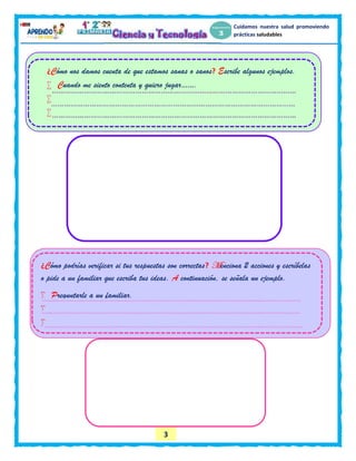 3
Cuidamos nuestra salud promoviendo
prácticas saludables
¿Cómo nos damos cuenta de que estamos sanas o sanos? Escribe algunos ejemplos.
 Cuando me siento contenta y quiero jugar…….


¿Cómo podrías verificar si tus respuestas son correctas? Menciona 2 acciones y escríbelas
o pide a un familiar que escriba tus ideas. A continuación, se señala un ejemplo.
 Preguntarle a un familiar.


 