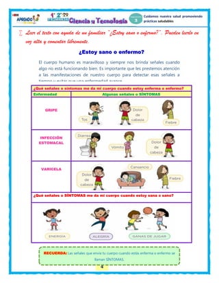 4
Cuidamos nuestra salud promoviendo
prácticas saludables
 Leer el texto con ayuda de un familiar “¿Estoy sano o enfermo?”. Pueden leerlo en
voz alta y comentar libremente.
¿Estoy sano o enfermo?
¿Qué señales o síntomas me da mi cuerpo cuando estoy enferma o enfermo?
Enfermedad Algunas señales o SÍNTOMAS
GRIPE
INFECCIÓN
ESTOMACAL
VARICELA
¿Qué señales o SÍNTOMAS me da mi cuerpo cuando estoy sana o sano?
El cuerpo humano es maravilloso y siempre nos brinda señales cuando
algo no está funcionando bien. Es importante que les prestemos atención
a las manifestaciones de nuestro cuerpo para detectar esas señales a
tiempo y evitar que una enfermedad avance.
RECUERDA: Las señales que envía tu cuerpo cuando estás enferma o enfermo se
llaman SÍNTOMAS.
 