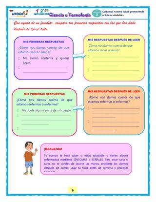 6
Cuidamos nuestra salud promoviendo
prácticas saludables
Con ayuda de un familiar, compara tus primeras respuestas con las que has dado
después de leer el texto.
MIS PRIMERAS RESPUESTAS
¿Cómo nos damos cuenta de que
estamos sanas o sanos?
 Me siento contenta y quiero
jugar.
 ……………………………………………………
……………………………………………………
…………………………
MIS RESPUESTAS DESPUÉS DE LEER
¿Cómo nos damos cuenta de que
estamos sanas o sanos?
 ………………………………………………………
………………………………………………………
……………………………..
 ………………………………………………………
………………………………………………………
……………………………..
MIS PRIMERAS RESPUESTAS
¿Cómo nos damos cuenta de que
estamos enfermas o enfermos?
 Me duele alguna parte de mi cuerpo.
 …………………………………………………………
…………………………………………………………
………………………………
 …………………………………………………………
…………………………………………………………
MIS RESPUESTAS DESPUÉS DE LEER
¿Cómo nos damos cuenta de que
estamos enfermas o enfermos?
 ………………………………………………………
………………………………………………………
………………………….
 ………………………………………………………
………………………………………………………
…………………………..
¡Recuerda!
Tu cuerpo te hará saber si estás saludable o tienes alguna
enfermedad mediante SÍNTOMAS o SEÑALES. Para estar sana o
sano, no te olvides de lavarte las manos, cepillarte los dientes
después de comer, lavar tu fruta antes de comerla y practicar
ejercicios.
 