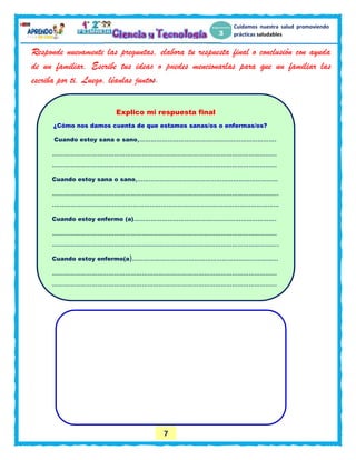 7
Cuidamos nuestra salud promoviendo
prácticas saludables
Responde nuevamente las preguntas, elabora tu respuesta final o conclusión con ayuda
de un familiar. Escribe tus ideas o puedes mencionarlas para que un familiar las
escriba por ti. Luego, léanlas juntos.
Explico mi respuesta final
¿Cómo nos damos cuenta de que estamos sanas/os o enfermas/os?
Cuando estoy sana o sano,……………………………………………………………….
…………………………………………………………………………………………………………
…………………………………………………………………………………………………………
Cuando estoy sana o sano,…………………………………………………………………
………………………………………………………………………………………………………….
.…………………………………………………………………………………………………………
Cuando estoy enfermo (a)………………………………………………………………….
…………………………………………………………………………………………………………
………………………………………………………………………………………………………….
Cuando estoy enfermo(a)……………………………………………………………………
…………………………………………………………………………………………………………
…………………………………………………………………………………………………………
 