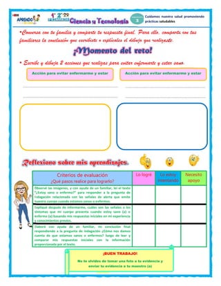 8
Cuidamos nuestra salud promoviendo
prácticas saludables
Acción para evitar enfermarme y estar
sano
Acción para evitar enfermarme y estar
sano
•Conversa con tu familia y comparte tu respuesta final. Para ello, comparte con tus
familiares la conclusión que escribiste o explícales el dibujo que realizaste.
• Escribe y dibuja 2 acciones que realizas para evitar enfermarte y estar sano.
Criterios de evaluación
¿Qué pasos realice para lograrlo?
Lo logré Lo estoy
intentando
Necesito
apoyo
Observé las imágenes, y con ayuda de un familiar, leí el texto
“¿Estoy sano o enfermo?” para responder a la pregunta de
indagación relacionada con las señales de alerta que emite
nuestro cuerpo cuando estamos sanos o enfermos.
Expliqué después de informarme, cuáles son las señales o los
síntomas que mi cuerpo presenta cuando estoy sano (a) o
enfermo (a) basando mis respuestas iniciales en mi experiencia
y conocimientos previos.
Elaboré con ayuda de un familiar, mi conclusión final
respondiendo a la pregunta de indagación ¿Cómo nos damos
cuenta de que estamos sanos o enfermos? luego de leer y
comparar mis respuestas iniciales con la información
proporcionada por el texto.
¡BUEN TRABAJO!
No te olvides de tomar una foto a tu evidencia y
enviar tu evidencia a tu maestro (a)
 