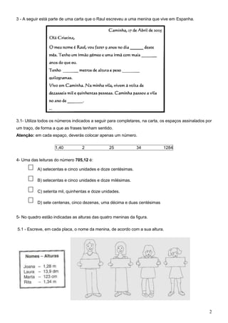 3 - A seguir está parte de uma carta que o Raul escreveu a uma menina que vive em Espanha.




3.1- Utiliza todos os números indicados a seguir para completares, na carta, os espaços assinalados por
um traço, de forma a que as frases tenham sentido.
Atenção: em cada espaço, deverás colocar apenas um número.

                    1,40          2             25             34            1284

4- Uma das leituras do número 705,12 é:

       A) A) setecentas e cinco unidades e doze centésimas.

       A) B) setecentas e cinco unidades e doze milésimas.

       A) C) setenta mil, quinhentas e doze unidades.

       A) D) sete centenas, cinco dezenas, uma décima e duas centésimas


5- No quadro estão indicadas as alturas das quatro meninas da figura.

5.1 - Escreve, em cada placa, o nome da menina, de acordo com a sua altura.




                                                                                                     2
 