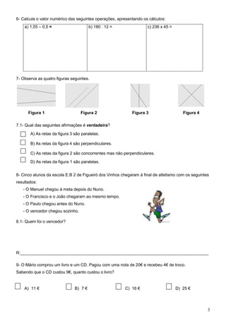 6- Calcula o valor numérico das seguintes operações, apresentando os cálculos:
     a) 1,55 – 0,5 =                     b) 180 : 12 =               c) 236 x 45 =




7- Observa as quatro figuras seguintes.




       Figura 1                     Figura 2                 Figura 3                   Figura 4

7.1- Qual das seguintes afirmações é verdadeira?

A)      A) As retas da figura 3 são paralelas.

B)      B) As retas da figura 4 são perpendiculares.

C)      C) As retas da figura 2 são concorrentes mas não perpendiculares.

D)      D) As retas da figura 1 são paralelas.


8- Cinco alunos da escola E.B 2 de Figueiró dos Vinhos chegaram à final de atletismo com os seguintes
resultados:
     - O Manuel chegou à meta depois do Nuno.
     - O Francisco e o João chegaram ao mesmo tempo.
     - O Paulo chegou antes do Nuno.
     - O vencedor chegou sozinho.

8.1- Quem foi o vencedor?




R:_________________________________________________________________________________

9- O Mário comprou um livro e um CD. Pagou com uma nota de 20€ e recebeu 4€ de troco.
Sabendo que o CD custou 9€, quanto custou o livro?


     A) 11 €                    B) 7 €                   C) 16 €                     D) 25 €




                                                                                                    3
 