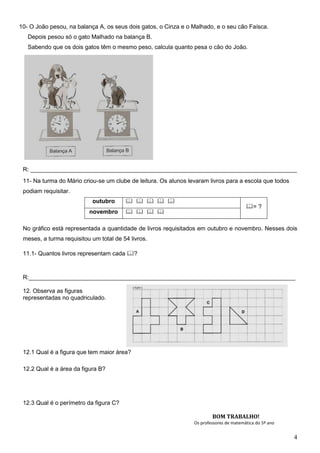 10- O João pesou, na balança A, os seus dois gatos, o Cinza e o Malhado, e o seu cão Faísca.
   Depois pesou só o gato Malhado na balança B.
   Sabendo que os dois gatos têm o mesmo peso, calcula quanto pesa o cão do João.




 R: _________________________________________________________________________________
 11- Na turma do Mário criou-se um clube de leitura. Os alunos levaram livros para a escola que todos
 podiam requisitar.
                           outubro          
                                                                                         = ?
                          novembro         

 No gráfico está representada a quantidade de livros requisitados em outubro e novembro. Nesses dois
 meses, a turma requisitou um total de 54 livros.

 11.1- Quantos livros representam cada ?



 R:_________________________________________________________________________________

 12. Observa as figuras
 representadas no quadriculado.




 12.1 Qual é a figura que tem maior área?

 12.2 Qual é a área da figura B?




 12.3 Qual é o perímetro da figura C?

                                                                         BOM TRABALHO!
                                                                 Os professores de matemática do 5º ano


                                                                                                          4
 