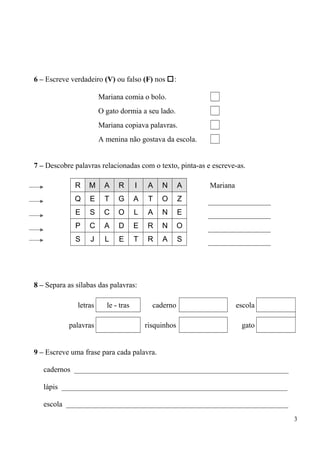 6 – Escreve verdadeiro (V) ou falso (F) nos : 
Mariana comia o bolo. 
O gato dormia a seu lado. 
Mariana copiava palavras. 
A menina não gostava da escola. 
7 – Descobre palavras relacionadas com o texto, pinta-as e escreve-as. 
R M A R I A N A Mariana 
Q E T G A T O Z 
E S C O L A N E 
P C A D E R N O 
S J L E T R A S 
8 – Separa as sílabas das palavras: 
letras le - tras caderno escola 
palavras risquinhos gato 
9 – Escreve uma frase para cada palavra. 
cadernos _________________________________________________________ 
lápis ____________________________________________________________ 
escola ___________________________________________________________ 
3 
 