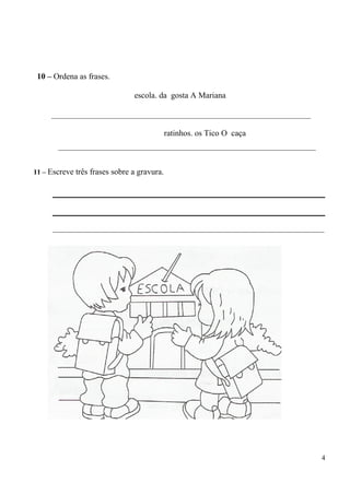 10 – Ordena as frases. 
escola. da gosta A Mariana 
_______________________________________________________________ 
ratinhos. os Tico O caça 
_________________________________________________________________________ 
11 – Escreve três frases sobre a gravura. 
_____________________________________________________________________________ 
4 

