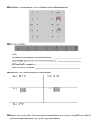 10) Estabelece a correspondência correta unindo as representações equivalentes.




11) Considera as frações.




      Indica:
      11.1) as frações que representam um número inteiro.________________________________
      11.2) as frações que representam um número maior do que 1._________________________
      11.3) duas frações equivalentes. ________________________________________________
      11.4) duas frações irredutíveis. _________________________________________________

12) Determina o valor das seguintes expressões numéricas:
       12.1) 15-(5+8)                               12.2) 25+2x5




       12.3)                                        12.4)




       12.5) 23+32




13) Durante o período de saldos, o Pedro comprou uma camisola que, anteriormente custava 30 euros. Sabendo
   que usufruiu de um desconto de 40%, quanto pagou pela camisola?
 