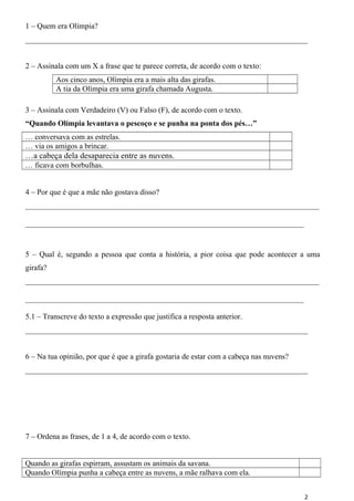 1 – Quem era Olímpia? 
_________________________________________________________________________ 
2 – Assinala com um X a frase que te parece correta, de acordo com o texto: 
Aos cinco anos, Olímpia era a mais alta das girafas. 
A tia da Olímpia era uma girafa chamada Augusta. 
3 – Assinala com Verdadeiro (V) ou Falso (F), de acordo com o texto. 
“Quando Olímpia levantava o pescoço e se punha na ponta dos pés…” 
… conversava com as estrelas. 
… via os amigos a brincar. 
…a cabeça dela desaparecia entre as nuvens. 
… ficava com borbulhas. 
4 – Por que é que a mãe não gostava disso? 
____________________________________________________________________________ 
________________________________________________________________________ 
5 – Qual é, segundo a pessoa que conta a história, a pior coisa que pode acontecer a uma 
girafa? 
____________________________________________________________________________ 
________________________________________________________________________ 
5.1 – Transcreve do texto a expressão que justifica a resposta anterior. 
_________________________________________________________________________ 
6 – Na tua opinião, por que é que a girafa gostaria de estar com a cabeça nas nuvens? 
_________________________________________________________________________ 
7 – Ordena as frases, de 1 a 4, de acordo com o texto. 
Quando as girafas espirram, assustam os animais da savana. 
Quando Olímpia punha a cabeça entre as nuvens, a mãe ralhava com ela. 
2 
 