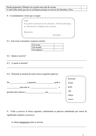 Desde pequenina, Olímpia era a girafa mais alta da savana. 
A mãe tinha medo que ela se constipasse porque as nuvens são húmidas e frias. 
8 – Lê atentamente o texto que se segue: 
8.1 - Este texto é (assinala a resposta correta): 
Um aviso 
Um recado 
Um anúncio 
8.2 – Quem o escreve? 
____________________________________________________________________________ 
8.3 – A quem se destina? 
_________________________________________________________________________ 
8.4 – Preenche as lacunas do texto com as seguintes palavras . 
No ________________ a pequena _________________ pede à 
____________ para não se _________________________ e 
promete não colocar a __________________ nas ____________. 
9 – Volta a escrever as frases seguintes, substituindo as palavras sublinhadas por outras de 
significado contrário (antónimas). 
A cabeça desaparecia entre as nuvens. 
_______________________________________________________________________ 
3 
Mãe, 
Fui para a savana ver as estrelas. Não te preocupes, 
eu não ponho a cabeça nas nuvens. 
Beijinhos. 
Olímpia 
preocupar 
recado 
girafa 
mãe 
cabeça 
nuvens 
 