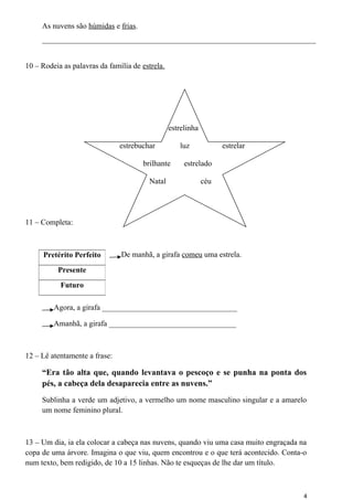 As nuvens são húmidas e frias. 
_______________________________________________________________________ 
10 – Rodeia as palavras da família de estrela. 
estrelinha 
estrebuchar luz estrelar 
brilhante estrelado 
Natal céu 
11 – Completa: 
De manhã, a girafa comeu uma estrela. 
Agora, a girafa ___________________________________ 
Amanhã, a girafa _________________________________ 
12 – Lê atentamente a frase: 
“Era tão alta que, quando levantava o pescoço e se punha na ponta dos 
pés, a cabeça dela desaparecia entre as nuvens.” 
Sublinha a verde um adjetivo, a vermelho um nome masculino singular e a amarelo 
um nome feminino plural. 
13 – Um dia, ia ela colocar a cabeça nas nuvens, quando viu uma casa muito engraçada na 
copa de uma árvore. Imagina o que viu, quem encontrou e o que terá acontecido. Conta-o 
num texto, bem redigido, de 10 a 15 linhas. Não te esqueças de lhe dar um título. 
4 
Pretérito Perfeito 
Presente 
Futuro 
 