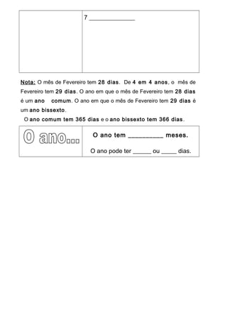 7 _______________
Nota: O mês de Fevereiro tem 28 dias. De 4 em 4 anos, o mês de
Fevereiro tem 29 dias. O ano em que o mês de Fevereiro tem 28 dias
é um ano comum. O ano em que o mês de Fevereiro tem 29 dias é
um ano bissexto.
O ano comum tem 365 dias e o ano bissexto tem 366 dias.
O ano tem __________ meses.
O ano pode ter ______ ou _____ dias.
 