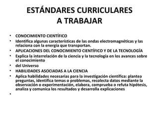 ESTÁNDARES CURRICULARES
                A TRABAJAR
•   CONOCIMIENTO CIENTÍFICO
•   Identifica algunas características de las ondas electromagnéticas y las
    relaciona con la energía que transportan.
•   APLICACIONES DEL CONOCIMIENTO CIENTÍFICO Y DE LA TECNOLOGÍA
•   Explica la interrelación de la ciencia y la tecnología en los avances sobre
    el conocimiento
•   del Universo
•   HABILIDADES ASOCIADAS A LA CIENCIA
•   Aplica habilidades necesarias para la investigación científica: plantea
    preguntas, identifica temas o problemas, recolecta datos mediante la
    observación o experimentación, elabora, comprueba o refuta hipótesis,
    analiza y comunica los resultados y desarrolla explicaciones
•
 