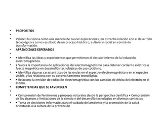 •   PROPOSITOS
•
•   Valoren la ciencia como una manera de buscar explicaciones, en estrecha relación con el desarrollo
    tecnológico y como resultado de un proceso histórico, cultural y social en constante
    transformación.
•   APRENDIZAJES ESPERADOS
•
•   • Identifica las ideas y experimentos que permitieron el descubrimiento de la inducción
    electromagnética.
•   • Valora la importancia de aplicaciones del electromagnetismo para obtener corriente eléctrica o
    fuerza magnética en desarrollos tecnológicos de uso cotidiano.
•   • Identifica algunas características de las ondas en el espectro electromagnético y en el espectro
    visible, y las relaciona con su aprovechamiento tecnológico.
•   • Relaciona la emisión de radiación electromagnética con los cambios de órbita del electrón en el
    átomo.
•   COMPETENCIAS QUE SE FAVORECEN
•
•   • Comprensión de fenómenos y procesos naturales desde la perspectiva científica • Comprensión
    de los alcances y limitaciones de la ciencia y del desarrollo tecnológico en diversos contextos
•   • Toma de decisiones informadas para el cuidado del ambiente y la promoción de la salud
    orientadas a la cultura de la prevención
 