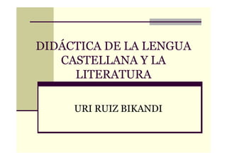 DIDÁCTICA DE LA LENGUA
   CASTELLANA Y LA
     LITERATURA

     URI RUIZ BIKANDI
 