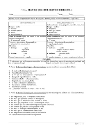 FICHA: DISCURSO DIRECTO E DISCURSO INDIRECTO - 2

Nome_______________________________________________Turma_______Data____________

Tarefa: passar correctamente frases do discurso directo para o discurso indirecto e vice-versa.

                 DISCURSO DIRECTO                                         DISCURSO INDIRECTO
                                                         Verbo declarativo (dizer, perguntar, responder, pedir, etc.)
Tempos e modos:                                          Tempos e modos:
 Presente                                                Imperfeito
 Pretérito perfeito                                      Mais-que-perfeito
 Futuro                                                  Condicional
 Modo imperativo                                         Modo conjuntivo
Pessoa gramatical usada nos verbos e nos pronomes Pessoa gramatical usada nos verbos e nos pronomes
(pessoais e possessivos):                                (pessoais e possessivos):
 1ª pessoa ou 2ª pessoa                                  3ª pessoa
Pronomes e determinantes demonstrativos:                 Pronomes e determinantes demonstrativos:
 este, esta, isto; esse, essa, isso                      aquele, aquela, aquilo
Advérbios:                                               Advérbios:
 de tempo                -agora                          de tempo           - então
                     - hoje, ontem                                      - naquele dia, no dia anterior
                     - amanhã                                           - no dia seguinte
 de lugar               - aqui                           de lugar          - ali, além, acolá
                        - cá                                                - lá
Aparece frequentemente o vocativo                        O vocativo desaparece ou passa a complemento indirecto
                                                  EXEMPLO
- Ó João, ontem nós verificámos que esta minha bicicleta Ele disse ao João que no dia anterior tinha verificado que
não serve para andar aqui.                               aquela sua bicicleta não servia para andar ali.

A. Passar do discurso directo para o discurso indirecto (escrever as frases nas costas desta folha):

1. - É muito tarde. Já chegaram os avós?
2. - Amanhã certamente choverá.
3. - Ó pai, tem aí o livro que a mãe comprou ontem ?
4. - Este prado é grande e muito verde.
5. - Ontem vi o Pedro e a Susana nesta rua.
6. - Empresta-me essa caneta, Sofia.
7. - O barco voltará depois de amanhã.
8. - Há neste rio sombras muito frescas.
9. - Isso não é verdade !
10. - Anteontem dormimos na tenda, à beira do mar.

B. Passar do discurso indirecto para o discurso directo (escrever as respostas também nas costas desta folha):

1. Ele perguntou à Joana se lhe podia dizer as horas.
2. Ele disse que queria ver o irmão no dia seguinte.
3. Ela disse que no dia anterior tinha chovido lá muito.
4. Ela disse que perguntaria ao avô a idade daquela árvore.
5. Ela afirmou que não voltaria a tocar piano naquelas condições.
6. Ele afirmou que já fizera aquela pergunta ao Zé.
7. Ela disse ao Paulo que sentia um pouco de frio.
8. Ele disse que na véspera se tinha sentido mal.
9. Ela perguntou se ele tinha lá o livro de matemática.
10. Ele disse ao tio que eram horas de partirem.




                                                                                                       2|Página
 
