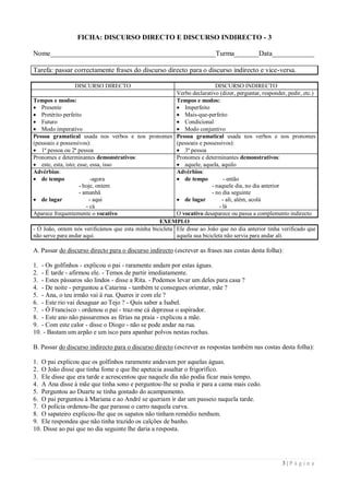 FICHA: DISCURSO DIRECTO E DISCURSO INDIRECTO - 3

Nome_______________________________________________Turma_______Data____________

Tarefa: passar correctamente frases do discurso directo para o discurso indirecto e vice-versa.

                 DISCURSO DIRECTO                                         DISCURSO INDIRECTO
                                                         Verbo declarativo (dizer, perguntar, responder, pedir, etc.)
Tempos e modos:                                          Tempos e modos:
 Presente                                                Imperfeito
 Pretérito perfeito                                      Mais-que-perfeito
 Futuro                                                  Condicional
 Modo imperativo                                         Modo conjuntivo
Pessoa gramatical usada nos verbos e nos pronomes Pessoa gramatical usada nos verbos e nos pronomes
(pessoais e possessivos):                                (pessoais e possessivos):
 1ª pessoa ou 2ª pessoa                                  3ª pessoa
Pronomes e determinantes demonstrativos:                 Pronomes e determinantes demonstrativos:
 este, esta, isto; esse, essa, isso                      aquele, aquela, aquilo
Advérbios:                                               Advérbios:
 de tempo                -agora                          de tempo           - então
                     - hoje, ontem                                      - naquele dia, no dia anterior
                     - amanhã                                           - no dia seguinte
 de lugar               - aqui                           de lugar          - ali, além, acolá
                        - cá                                                - lá
Aparece frequentemente o vocativo                        O vocativo desaparece ou passa a complemento indirecto
                                                  EXEMPLO
- Ó João, ontem nós verificámos que esta minha bicicleta Ele disse ao João que no dia anterior tinha verificado que
não serve para andar aqui.                               aquela sua bicicleta não servia para andar ali.

A. Passar do discurso directo para o discurso indirecto (escrever as frases nas costas desta folha):

1. - Os golfinhos - explicou o pai - raramente andam por estas águas.
2. - É tarde - afirmou ele. - Temos de partir imediatamente.
3. - Estes pássaros são lindos - disse a Rita. - Podemos levar um deles para casa ?
4. - De noite - perguntou a Catarina - também te consegues orientar, mãe ?
5. - Ana, o teu irmão vai à rua. Queres ir com ele ?
6. - Este rio vai desaguar ao Tejo ? - Quis saber a Isabel.
7. - Ó Francisco - ordenou o pai - traz-me cá depressa o aspirador.
8. - Este ano não passaremos as férias na praia - explicou a mãe.
9. - Com este calor - disse o Diogo - não se pode andar na rua.
10. - Bastam um arpão e um isco para apanhar polvos nestas rochas.

B. Passar do discurso indirecto para o discurso directo (escrever as respostas também nas costas desta folha):

1. O pai explicou que os golfinhos raramente andavam por aquelas águas.
2. O João disse que tinha fome e que lhe apetecia assaltar o frigorífico.
3. Ele disse que era tarde e acrescentou que naquele dia não podia ficar mais tempo.
4. A Ana disse à mãe que tinha sono e perguntou-lhe se podia ir para a cama mais cedo.
5. Perguntou ao Duarte se tinha gostado do acampamento.
6. O pai perguntou à Mariana e ao André se queriam ir dar um passeio naquela tarde.
7. O polícia ordenou-lhe que parasse o carro naquela curva.
8. O sapateiro explicou-lhe que os sapatos não tinham remédio nenhum.
9. Ele respondeu que não tinha trazido os calções de banho.
10. Disse ao pai que no dia seguinte lhe daria a resposta.




                                                                                                       3|Página
 