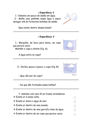  Experiência 2
1.- Dissolve um pouco de sabão em água.
2.- Molha uma palhinha nessa água e sopra
devagar até se formarem bolinhas de sabão.
Que existe dentro dessas bolas?
________________________________________________
 Experiência 3
1.- Mergulha, de boca para baixo, um copo
que parece vazio.
Mantém o copo a direito (fig. A).
A água entra no copo?
________________________________________________
2.- Inclina, pouco a pouco, o copo (fig. B).
- Que vês sair do copo?
________________________________________________
- De que são formadas essas bolhas?
________________________________________________
 Assinala com uma  as frases verdadeiras.
 Existe ar à nossa volta. 
 Existe ar sobre a água do mar. 
 Existe ar dentro de uma moeda. 
 Existe ar dentro de uma garrafa cheia de água. 
 Existe ar dentro de um copo que parece vazio. 
 