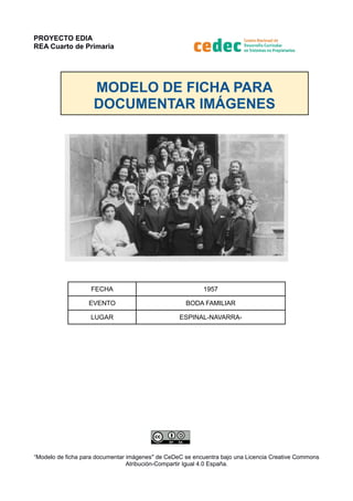 PROYECTO EDIA
REA Cuarto de Primaria
MODELO DE FICHA PARA
DOCUMENTAR IMÁGENES
FECHA 1957
EVENTO BODA FAMILIAR
LUGAR ESPINAL-NAVARRA-
“Modelo de ficha para documentar imágenes" de CeDeC se encuentra bajo una Licencia Creative Commons
Atribución-Compartir Igual 4.0 España.
 