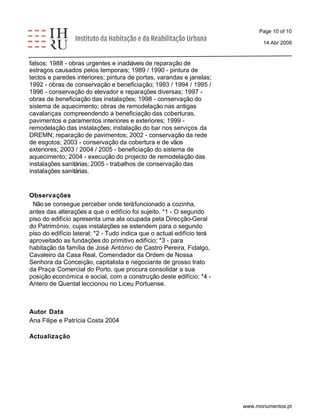 Page 10 of 10 
14 Abr 2009 
falsos; 1988 - obras urgentes e inadiáveis de reparação de 
estragos causados pelos temporais; 1989 / 1990 - pintura de 
tectos e paredes interiores; pintura de portas, varandas e janelas; 
1992 - obras de conservação e beneficiação; 1993 / 1994 / 1995 / 
1996 - conservação do elevador e reparações diversas; 1997 - 
obras de beneficiação das instalações; 1998 - conservação do 
sistema de aquecimento; obras de remodelação nas antigas 
cavalariças compreendendo a beneficiação das coberturas, 
pavimentos e paramentos interiores e exteriores; 1999 - 
remodelação das instalações; instalação do bar nos serviços da 
DREMN; reparação de pavimentos; 2002 - conservação da rede 
de esgotos; 2003 - conservação da cobertura e de vãos 
exteriores; 2003 / 2004 / 2005 - beneficiação do sistema de 
aquecimento; 2004 - execução do projecto de remodelação das 
instalações sanitárias; 2005 - trabalhos de conservação das 
instalações sanitárias. 
Observações 
Não se consegue perceber onde terá funcionado a cozinha, 
antes das alterações a que o edifício foi sujeito. *1 - O segundo 
piso do edifício apresenta uma ala ocupada pela Direcção-Geral 
do Património, cujas instalações se estendem para o segundo 
piso do edifício lateral; *2 - Tudo indica que o actual edifício terá 
aproveitado as fundações do primitivo edifício; *3 - para 
habitação da família de José António de Castro Pereira, Fidalgo, 
Cavaleiro da Casa Real, Comendador da Ordem de Nossa 
Senhora da Conceição, capitalista e negociante de grosso trato 
da Praça Comercial do Porto, que procura consolidar a sua 
posição económica e social, com a construção deste edifício; *4 - 
Antero de Quental leccionou no Liceu Portuense. 
Autor Data 
Ana Filipe e Patrícia Costa 2004 
Actualização 
www.monumentos.pt 
