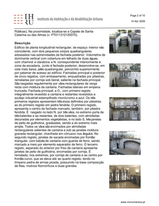 Page 2 of 10 
14 Abr 2009 
Públicas). Na proximidade, localiza-se a Capela de Santa 
Catarina ou das Almas (v. PT011312120070). 
Descrição 
Edificio de planta longitudinal rectangular, de espaço interior não 
coincidente, com dois pequenos corpos quadrangulares 
adossados nas extremidades da fachada posterior. Volumetria de 
dominante vertical com cobertura em telhado de duas águas, 
com chaminé e clarabóia a N. correspondente interiormente à 
zona da escadaria. Junto à fachada posterior, desenvolve-se, em 
cota mais baixa, pátio quadrangular, percorrido superiormente 
por patamar de acesso ao edifício. Fachadas principal e posterior 
de cinco registos, com embasamento, enquadradas por pilastras, 
rematadas por cornija sob beiral, saliente na fachada principal. 
São rasgadas regularmente por vãos rectangulares de verga 
recta com moldura de cantaria. Fachadas laterais em empena 
truncada. Fachada principal, a O., com primeiro registo 
integralmente revestido a cantaria e restantes revestidos a 
azulejo industrial estampilhado monócromo a azul. Os três 
primeiros registos apresentam três eixos definidos por pilastras, 
as do primeiro registo em pedra fendida. O primeiro registo, 
apresenta o centro da fachada marcado, também, por pilastra 
fendida. É rasgado no lado N. por três vãos, no extremo porta de 
três batentes e as restantes, de dois batentes, com almofadas 
decoradas por elementos vegetalistas, e no lado S. três janelas 
de peito de guilhotina, gradeadas, sendo a do extremo mais 
ampla. Todos os vãos são encimados por almofadas 
rectangulares salientes de cantaria e sob as janelas moldura 
gravada rectangular, chanfrada em côncavo nos ângulos. No 
segundo registo, janelas de sacada encimadas por frontão 
triangular, com balcão de cantaria com guarda de ferro, sendo 
marcado a meio por elemento separador de ferro. O terceiro 
registo, separado do anterior por friso de cantaria apresenta 
janelas de peito de guilhotina, encimadas por cornija. É 
rematado, nos extremos, por cornija de cantaria e ao centro por 
frontão curvo, que se eleva até ao quarto registo, tendo no 
tímpano pedra de armas picada, possuindo na base composição 
de fitas, motivos fitomórficos e duas grandes 
www.monumentos.pt 
 