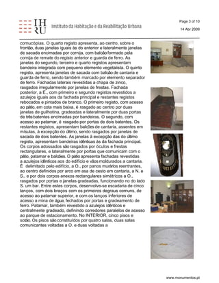 Page 3 of 10 
14 Abr 2009 
cornucópias. O quarto registo apresenta, ao centro, sobre o 
frontão, duas janelas iguais às do anterior e lateralmente janelas 
de sacada encimadas por cornija, com balcão formado pela 
cornija de remate do registo anterior e guarda de ferro. As 
janelas do segundo, terceiro e quarto registos apresentam 
bandeira integrada com pequeno elemento vegetalista. O quinto 
registo, apresenta janelas de sacada com balcão de cantaria e 
guarda de ferro, sendo também marcado por elemento separador 
de ferro. Fachadas laterais revestidas a chapa de zinco, 
rasgados irregularmente por janelas de frestas. Fachada 
posterior, a E., com primeiro e segundo registos revestidos a 
azulejos iguais aos da fachada principal e restantes registos 
rebocados e pintados de branco. O primeiro registo, com acesso 
ao pátio, em cota mais baixa, é rasgado ao centro por duas 
janelas de guilhotina, gradeadas e lateralmente por duas portas 
de três batentes encimadas por bandeiras. O segundo, com 
acesso ao patamar, é rasgado por portas de dois batentes. Os 
restantes registos, apresentam balcões de cantaria, assentes em 
mísulas, à excepção do último, sendo rasgados por janelas de 
sacada de dois batentes. As janelas à excepção das do último 
registo, apresentam bandeiras idênticas às da fachada principal. 
Os corpos adossados são rasgados por óculos e frestas 
rectangulares, e lateralmente por portas que comunicam com o 
pátio, patamar e balcões. O pátio apresenta fachadas revestidas 
a azulejos idênticos aos do edifício e vãos moldurados a cantaria. 
É delimitado pelo edifício, a O., por panos murários reentrantes, 
ao centro definidos por arco em asa de cesto em cantaria, a N. e 
S., e por dois corpos anexos rectangulares simétricos a O., 
rasgados por portas e janelas gradeadas, funcionando no do lado 
S. um bar. Entre estes corpos, desenvolve-se escadaria de cinco 
lanços, com dois braços com os primeiros degraus comuns, de 
acesso ao patamar superior, e com os lanços inferiores de 
acesso a mina de água, fechados por portas e gradeamento de 
ferro. Patamar, também revestido a azulejos idênticos e 
centralmente gradeado, definindo corredores paralelos de acesso 
ao parque de estacionamento. No INTERIOR, cinco pisos e 
sotão. Os pisos são constituídos por quatro salas, duas salas 
comunicantes voltadas a O. e duas voltadas a 
www.monumentos.pt 
 
