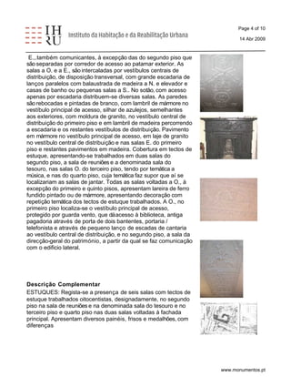 Page 4 of 10 
14 Abr 2009 
E.,.também comunicantes, à excepção das do segundo piso que 
são separadas por corredor de acesso ao patamar exterior. As 
salas a O. e a E., são intercaladas por vestíbulos centrais de 
distribuição, de disposição transversal, com grande escadaria de 
lanços paralelos com balaustrada de madeira a N. e elevador e 
casas de banho ou pequenas salas a S.. No sotão, com acesso 
apenas por escadaria distribuem-se diversas salas. As paredes 
são rebocadas e pintadas de branco, com lambril de mármore no 
vestíbulo principal de acesso, silhar de azulejos, semelhantes 
aos exteriores, com moldura de granito, no vestíbulo central de 
distribuição do primeiro piso e em lambril de madeira percorrendo 
a escadaria e os restantes vestíbulos de distribuição. Pavimento 
em mármore no vestíbulo principal de acesso, em laje de granito 
no vestíbulo central de distribuição e nas salas E. do primeiro 
piso e restantes pavimentos em madeira. Cobertura em tectos de 
estuque, apresentando-se trabalhados em duas salas do 
segundo piso, a sala de reuniões e a denominada sala do 
tesouro, nas salas O. do terceiro piso, tendo por temática a 
música, e nas do quarto piso, cuja temática faz supor que aí se 
localizariam as salas de jantar. Todas as salas voltadas a O., à 
excepção do primeiro e quinto pisos, apresentam lareira de ferro 
fundido pintado ou de mármore, apresentando decoração com 
repetição temática dos tectos de estuque trabalhados. A O., no 
primeiro piso localiza-se o vestíbulo principal de acesso, 
protegido por guarda vento, que dá acesso à biblioteca, antiga 
pagadoria através de porta de dois bantentes, portaria / 
telefonista e através de pequeno lanço de escadas de cantaria 
ao vestíbulo central de distribuição, e no segundo piso, a sala da 
direcção-geral do património, a partir da qual se faz comunicação 
com o edificio lateral. 
Descrição Complementar 
ESTUQUES: Regista-se a presença de seis salas com tectos de 
estuque trabalhados oitocentistas, designadamente, no segundo 
piso na sala de reuniões e na denominada sala do tesouro e no 
terceiro piso e quarto piso nas duas salas voltadas à fachada 
principal. Apresentam diversos painéis, frisos e medalhões, com 
diferenças 
www.monumentos.pt 
 