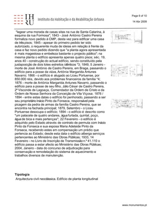 Page 6 of 10 
14 Abr 2009 
"lagear uma morada de casas sitas na rua de Santa Catarina, à 
esquina da rua Formosa"; 1843 - José António Castro Pereira 
formaliza novo pedido à CMP, desta vez para edificar uma casa 
de três pisos; 1845 - apesar do primeiro pedido ter sido 
autorizado, o requerente muda de ideias em relação à frente da 
casa e faz novo pedido dizendo que "a planta agora apresentada 
é mais magestosa e embeleza bastante o projecto público"; na 
mesma planta o edifício apresenta apenas quatro pisos; séc. 19, 
anos 40 - construção do actual edifício, sendo constituído pela 
justaposição de dois lotes estreitos idênticos *3; 1849, 5 Janeiro - 
morte de José António de Castro Pereira, em Braga, passando o 
edifício para a posse da viúva, Antónia Margarida Antunes 
Navarro; 1866 - o edifício é alugado ao Liceu Portuense, por 
850.000 réis, devido aos problemas financeiros da família *4; 
1876 - morte de Antónia Margarida Antunes Navarro, passando o 
edifício para a posse de seu filho, Júlio César de Castro Pereira, 
2º Visconde de Lagoaça, Comendador da Ordem de Cristo e da 
Ordem de Nossa Senhora da Conceição de Vila Viçosa; 1876 / 
1894 - entre estas datas o edifício foi penhorado, passando a ser 
seu proprietário Inácio Pinto da Fonseca, responsável pela 
picagem da pedra de armas da família Castro Pereira, que se 
encontra na fachada principal; 1879, Setembro - o Liceu 
Portuense desocupa o edifício; 1894 - o edifício é descrito como 
"um palacete de quatro andares, água furtada, quintal, poço, 
água de bica e mais pertenças"; 22 Fevereiro - o edifício é 
adquirido pelo Estado através de contrato de permuta com Inácio 
Pinto da Fonseca e sua esposa Maria Adelaide Pinto da 
Fonseca, recebendo estes em compensação um prédio que 
pertencia ao Estado; desde esta data o edifício alberga serviços 
pertencentes ao Ministério das Obras Públicas; 1933, 14 
Fevereiro - no Livro de Inscrição de Transmissão n.º 41.110 o 
edifício passa a estar afecto ao Ministério das Obras Públicas; 
2004, Janeiro - data do concurso de adjudicação para 
conservação e remodelação do sistema de aquecimento e 
trabalhos diversos de manutenção. 
Tipologia 
Arquitectura civil neoclássica. Edifício de planta longitudinal 
www.monumentos.pt 
 