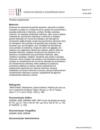 Page 8 of 10 
14 Abr 2009 
Paredes autoportantes 
Materiais 
Estrutura em alvenaria de granito aparente, rebocado e pintado, 
revestido a azulejo ou a chapa de zinco; granito em pavimentos e 
escadas exteriores e interiores, cunhais, frontão, varandas, 
chaminé, em paredes resistentes interiores, vãos, arcos e pilares, 
modinaturas, pavimentos exteriores e interiores e rodapés; 
granito rebocado em muros de vedação e de retenção da 
envolvente; betão armado na laje dos pavimentos interiores; ferro 
em ferragens; ferro pintado nas guardas das varandas e das 
escadas; aço nas ferragens; aço inoxidável nas fechaduras; 
zinco pintado na cobertura; chapa de cobre em gárgulas, em 
caleiras e em algerozes; tabique de madeira, pedra e tijolo em 
paredes interiores; madeira na estrutura da cobertura e na 
estrutura e revestimento dos pavimentos interiores, vãos, 
caixilhos e portadas, rodapés, bandeiras das portas e escadas 
interiores; vidros simples nas janelas e nas bandeiras das portas; 
azulejos no revestimento dos muros de retenção da envolvente e 
em revestimentos interiores; telha cerâmica na cobertura; 
pavimento cerâmico no interior; reboco tradicional com 
acabamento estanhado em rebocos interiores; estuque 
trabalhado nos tectos interiores e sancas; estuque tradicional em 
revestimentos interiores e sancas; caiação/tinta de água em 
revestimentos interiores e tectos. 
Bibliografia 
BROCHADO, Alexandrino, Santa Catarina: História de uma rua, 
com o patrocínio do Banco Totta e Açores, p. 30; O Tripeiro, 
série V, n.º 3, ano 9, Porto, 1953, p. 168. 
Documentação Gráfica 
DGEMN: DSID, DREMN; CMP: AHP (Livros de plantas de casas: 
N.º VII - pp. 21, 144 e 145; N.º VIII - pp.143 a 145; N.º IX - p. 143; 
N.º XXXVIII - p. 164) 
Documentação Fotográfica 
DGEMN: DSID, DREMN 
Documentação Administrativa 
www.monumentos.pt 
 