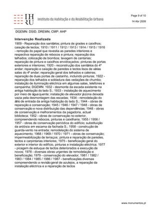Page 9 of 10 
14 Abr 2009 
DGEMN: DSID, DREMN; CMP: AHP 
Intervenção Realizada 
1909 - Reparação dos sanitários; pintura de grades e caixilhos; 
caiação de tectos; 1910 / 1911 / 1912 / 1913 / 1914 / 1915 / 1916 
- remoção do papel que revestia as paredes interiores e 
respectiva reparação de rebocos e pintura; reparação dos 
telhados; colocação de biombos; lavagem de cantarias; 
reparação de pintura e caixilhos envidraçados; pinturas de portas 
exteriores e interiores; 1920 - reconstrução dos sanitários do 4º 
andar; reparação e caiação de paredes e tectos lisos de várias 
salas do 4º andar; reparação geral dos telhados e caleiras; 
reparação de duas portas de castanho, incluindo pinturas; 1922 - 
reparação dos telhados e soldadura das vedações de chumbo; 
instalação de iluminação eléctrica em algumas salas, telefones e 
campainha; DGEMN: 1932 - desmonte da escada existente na 
antiga habitação do lado S.; 1933 - instalação de aquecimento 
por meio de água quente; instalação de elevador já zona deixada 
vazia pela desmontagem das escadas; 1934 - remodelação do 
átrio de entrada da antiga habitação do lado S.; 1944 - obras de 
reparação e conservação; 1945 / 1946 / 1947 / 1948 - obras de 
conservação e nova distribuição das dependências; 1948 - obras 
de conservação e melhoramentos da pagadoria, actual 
biblioteca; 1952 - obras de conservação no exterior, 
compreendendo rebocos, pinturas e caixilharia; 1955 / 1956 / 
1957 - obras de conservação periódica do edifício; substituição 
da ardósia em escama da fachada S.; 1958 - construção de 
guarda-vento na entrada; remodelação do sistema de 
aquecimento; 1968 / 1969 / 1970 / 1971 - obras de conservação; 
impermeabilização de terraços; pintura e reparação de paredes, 
tectos e carpintarias interiores; 1975 - beneficiação geral do 
exterior e interior do edifício, pinturas e instalação eléctrica; 1977 
- picagem de estuque de tectos deteriorados e execução de 
novos; 1978 - diversas obras urgentes de remodelação e 
beneficiação; 1979 - conservação do elevador; 1981 / 1982 / 
1983 / 1984 / 1985 / 1986 / 1987 - beneficiações diversas 
compreendendo a revisão geral de azulejos, a reparação da 
instalação eléctrica e a reparação de tectos 
www.monumentos.pt 
 