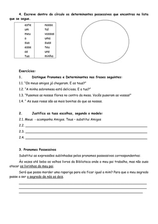 4. Escreve dentro do círculo os determinantes possessivos que encontras na lista
que se segue.
           este           nosso
           um             tal
           meu            vossas
           o              uma
           sua            suas
           esse           teu
           as             uns
           tua            minha



      Exercícios:
      1.          Distingue Pronomes e Determinantes nas frases seguintes:
      1.1. “Os meus amigos já chegaram. E os teus?”
      1.2. “A minha sobremesa está deliciosa. E a tua?”
      1.3. “Pusemos as nossas flores no centro da mesa. Vocês puseram as vossas!”
      1.4. “ As suas rosas são as mais bonitas do que as nossas.


      2.          Justifica as tuas escolhas, segundo o modelo:
      2.1. Meus - acompanha Amigos. Teus – substitui Amigos
      2.2. _____________________________________________________________
      2.3. _____________________________________________________________
      2.4. _____________________________________________________________


      3. Pronomes Possessivos
      Substitui as expressões sublinhadas pelos pronomes possessivos correspondentes:
      Às vezes até bebo os velhos livros da Biblioteca onde o meu pai trabalha, mas não ouso
atacar os livrinhos do meu pai.
      Será que posso morder uma rapariga para ela ficar igual a mim? Para que o meu segredo
passe a ser o segredo de nós os dois.
      ________________________________________________________________
      ________________________________________________________________
      ______________________________________________________________
 