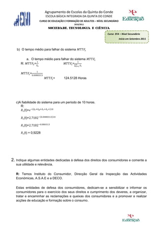 Agrupamento de Escolas da Quinta do Conde
                        ESCOLA BÁSICA INTEGRADA DA QUINTA DO CONDE
                    CURSO DE EDUCAÇÃO E FORMAÇÃO DE ADULTOS – NÍVEL SECUNDÁRIO
                                             2010/2011
                          SOCIEDADE, TECNOLOGIA E CIÊNCIA
                                                                     Curso EFA – Nível Secundário
                                                                                 Início em Setembro 2011



   b) O tempo médio para falhar do sistema


         a. O tempo médio para falhar do sistema
      R:      =                        =


               =
                                 =   124.5128 Horas




   c)A fiabilidade do sistema para um período de 10 horas.
      R:
         (t)=

        (t)=

        (t)=

        (t) = 0,9228




2. Indique algumas entidades dedicadas à defesa dos direitos dos consumidores e comente a
   sua utilidade e relevância.

   R: Temos Instituto do Consumidor, Direcção Geral da Inspecção das Actividades
   Económicas, A.S.A.E e a DECO.

   Estas entidades de defesa dos consumidores, dedicam-se a sensibilizar e informar os
   consumidores para o exercício dos seus direitos e cumprimento dos deveres, a organizar,
   tratar e encaminhar as reclamações e queixas dos consumidores e a promover e realizar
   acções de educação e formação sobre o consumo.
 
