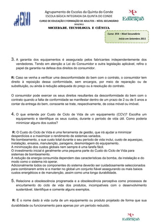 Agrupamento de Escolas da Quinta do Conde
                       ESCOLA BÁSICA INTEGRADA DA QUINTA DO CONDE
                   CURSO DE EDUCAÇÃO E FORMAÇÃO DE ADULTOS – NÍVEL SECUNDÁRIO
                                            2010/2011
                         SOCIEDADE, TECNOLOGIA E CIÊNCIA
                                                                    Curso EFA – Nível Secundário
                                                                                Início em Setembro 2011




3. A garantia dos equipamentos é assegurada pelos fabricantes independentemente dos
   vendedores. Tendo em atenção a Lei do Consumidor e outra legislação aplicável, refira o
   papel da garantia na defesa dos direitos do consumidor.

R: Caso se venha a verificar uma desconformidade do bem com o contrato, o consumidor tem
direito à reposição dessa conformidade, sem encargos, por meio de reparação ou de
substituição, ou ainda à redução adequada do preço ou à resolução do contrato.

O consumidor pode exercer os seus direitos resultantes da desconformidade do bem com o
contrato quando a falta de conformidade se manifestar dentro de um prazo de 2 ou de 5 anos a
contar da entrega do bem, consoante se trate, respectivamente, de coisa móvel ou imóvel.


4. O  que entende por Custo de Ciclo de Vida de um equipamento (CCV)? Escolha um
   equipamento e identifique os seus custos, durante o período de vida útil. Como poderia
   minimizar alguns dos custos?

 R: O Custo do Ciclo de Vida é uma ferramenta de gestão, que irá ajudar a minimizar
desperdícios e a maximizar o rendimento de sistemas variados.
No bombeamento, o sue custo total durante o seu período de vida inclui, custo de aquesiçao,
instalação, ensaios, manutenção, paragens, desmontagem do equipamento.
A minimização dos custos globais nem sempre é uma tarefa fácil.
O investimento inicial é geralmente uma pequena parte do Custo do Ciclo de Vida para
sistemas de bombeamento.
A redução da energia consumida dependem das características da bomba, da instalação e do
modo como o sistema irá operar.
Adicionalmente todos os componentes do sistema deverão ser cuidadosamente seleccionados
para combinarem entre si e manter no global um conjunto fiável assegurando os mais baixos
custos energéticos e de manutenção, assim como uma longa durabilidade.

5. Relacione a obsolescência programada e a obsolescência perceptiva como processos de
   encurtamento do ciclo de vida dos produtos, incompatíveis com o desenvolvimento
   sustentável. Identifique e comente alguns exemplos.


R: É o nome dado à vida curta de um equipamento ou produto projetado de forma que sua
durabilidade ou funcionamento para apenas por um período reduzido.
 