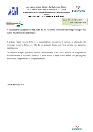 Agrupamento de Escolas da Quinta do Conde
                         ESCOLA BÁSICA INTEGRADA DA QUINTA DO CONDE
                    CURSO DE EDUCAÇÃO E FORMAÇÃO DE ADULTOS – NÍVEL SECUNDÁRIO
                                             2010/2011
                           SOCIEDADE, TECNOLOGIA E CIÊNCIA
                                                                     Curso EFA – Nível Secundário
                                                                                 Início em Setembro 2011



A obsolescência programada faz parte de um fenómeno industrial metodológico surgido nos
países industrializados capitalistas.



A prática nessa mesma linha é a obsolescência perceptiva, é quando o fabricante não
consegue reduzir o tempo de vida de um produto, lança uma nova versão com pequenas
modificações.

Os produtos antigos, que têm a mesma funcionalidade, ficam com o aspecto de ultrapassados
e o consumidor é induzido a comprar o novo. Aliada a essa prática existe uma propaganda
maciça que complementa a “lavagem cerebral.




Carlos Bernardo nº3
 
