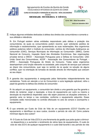 Agrupamento de Escolas da Quinta do Conde
                        ESCOLA BÁSICA INTEGRADA DA QUINTA DO CONDE
                    CURSO DE EDUCAÇÃO E FORMAÇÃO DE ADULTOS – NÍVEL SECUNDÁRIO
                                             2010/2011
                          SOCIEDADE, TECNOLOGIA E CIÊNCIA
                                                                     Curso EFA – Nível Secundário
                                                                                 Início em Setembro 2011




2. Indique algumas entidades dedicadas à defesa dos direitos dos consumidores e comente a
   sua utilidade e relevância.

   R- Em Portugal existem várias entidades responsáveis pela defesa e proteção dos
   consumidores, às quais os consumidores podem recorrer, quer solicitando pedidos de
   informação e esclarecimentos, quer apresentando as suas reclamações. Nos organismos
   públicos podemos referir o Instituto do consumidor, centros de informação Autárquicos ao
   consumidor (CIAC), Serviços Municipais de Informação ao Consumidor- (SMIC), Centro
   Nacional de Consumo, Inspeção Geral das Atividades Económicas. Nas organizações
   privadas temos a DECO - Associação Portuguesa para a Defesa do Consumidor, UGC
   União Geral dos Consumidores, ACOP - Associação dos Consumidores de Portugal, -
   APDC - Associação Portuguesa de Direito do Consumo. Todas estes organismos
   desempenham uma função relevante na sociedade, pelo conjunto de serviços que colocam
   ao dispor dos consumidores, quer seja no sentido de os ajudar na solução de alguns
   conflitos, quer na orientação de tomadas de decisão através de informações que colocam
   ao seu dispor.


3. A garantia dos equipamentos é assegurada pelos fabricantes independentemente dos
   vendedores. Tendo em atenção a Lei do Consumidor e outra legislação aplicável, refira o
   papel da garantia na defesa dos direitos do consumidor.

   R- Ao adquirir um equipamento, o consumidor tem direito a uma garantia que lhe garante o
   direito de reclamar, exigir a reparação, a troca do equipamento por outro ou mesmo a
   devolução da importância dispendida caso não sejam possíveis as situações anteriores. A
   garantia varia no tempo e nas condições, conforme o equipamento adquirido. Essas
   condições estão mencionadas no contrato efectuado no acto de compra e acompanha o
   equipamento.


4. O  que entende por Custo de Ciclo de Vida de um equipamento (CCV)? Escolha um
   equipamento e identifique os seus custos, durante o período de vida útil. Como poderia
   minimizar alguns dos custos?

   R- O Custo do Ciclo de Vida (CCV) é uma ferramenta de gestão que pode ajudar a diminuir
    os desperdícios e a aumentar o rendimento de vários tipos de equipamentos. O custo do
   ciclo de vida (CCV) de qualquer equipamento é o custo total durante o seu período de vida
 