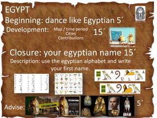 EGYPT
Beginning: dance like Egyptian 5´
Development: Map / time period
Cities
Contributions
15´
Closure: your egyptian name 15´
Description: use the egyptian alphabet and write
your first name.
Advise:
5´
 