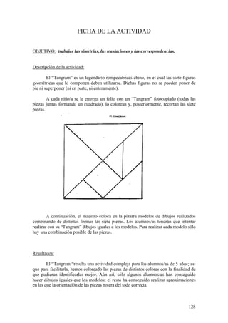 128
FICHA DE LA ACTIVIDAD
OBJETIVO: trabajar las simetrías, las traslaciones y las correspondencias.
Descripción de la actividad:
El “Tangram” es un legendario rompecabezas chino, en el cual las siete figuras
geométricas que lo componen deben utilizarse. Dichas figuras no se pueden poner de
pie ni superponer (ni en parte, ni enteramente).
A cada niño/a se le entrega un folio con un “Tangram” fotocopiado (todas las
piezas juntas formando un cuadrado), lo colorean y, posteriormente, recortan las siete
piezas.
A continuación, el maestro coloca en la pizarra modelos de dibujos realizados
combinando de distintas formas las siete piezas. Los alumnos/as tendrán que intentar
realizar con su “Tangram” dibujos iguales a los modelos. Para realizar cada modelo sólo
hay una combinación posible de las piezas.
Resultados:
El “Tangram “resulta una actividad compleja para los alumnos/as de 5 años; así
que para facilitarla, hemos coloreado las piezas de distintos colores con la finalidad de
que pudieran identificarlas mejor. Aún así, sólo algunos alumnos/as han conseguido
hacer dibujos iguales que los modelos; el resto ha conseguido realizar aproximaciones
en las que la orientación de las piezas no era del todo correcta.
 