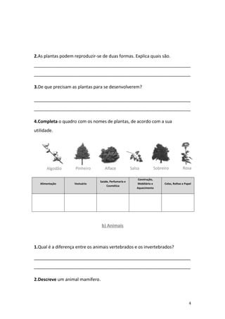 2.As plantas podem reproduzir-se de duas formas. Explica quais são.
________________________________________________________________
________________________________________________________________

3.De que precisam as plantas para se desenvolverem?

________________________________________________________________
________________________________________________________________

4.Completa o quadro com os nomes de plantas, de acordo com a sua
utilidade.




                                                       Construção,
                                Saúde, Perfumaria e
   Alimentação     Vestuário                          Mobiliário e   Colas, Rolhas e Papel
                                    Cosmética
                                                      Aquecimento




                                 b) Animais



1.Qual é a diferença entre os animais vertebrados e os invertebrados?

________________________________________________________________
________________________________________________________________

2.Descreve um animal mamífero.



                                                                                        4
 