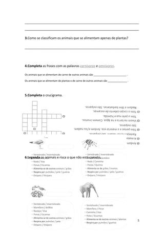 ________________________________________________________________
________________________________________________________________

3.Como se classificam os animais que se alimentam apenas de plantas?

________________________________________________________________




4.Completa as frases com as palavras carnívoros e omnívoros.

Os animais que se alimentam de carne de outros animais são ________________________ .

Os animais que se alimentam de plantas e de carne de outros animais são ______________ .




5.Completa o crucigrama.




6.Legenda os animais e risca o que não está correto.




                                                                                           5
 