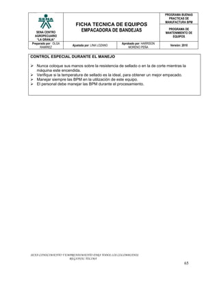 PROGRAMA BUENAS
                                                                              PRACTICAS DE
                                                                            MANUFACTURA BPM
                         FICHA TECNICA DE EQUIPOS
   SENA CENTRO             EMPACADORA DE BANDEJAS                             PROGRAMA DE
                                                                            MANTENIMIENTO DE
  AGROPECUARIO                                                                  EQUIPOS
   “LA GRANJA”
Preparado por: OLGA                                Aprobado por: HARRISON
                       Ajustada por: LINA LOZANO                              Versión: 2010
     RAMIREZ                                           MORENO PEÑA


CONTROL ESPECIAL DURANTE EL MANEJO

 Nunca coloque sus manos sobre la resistencia de sellado o en la de corte mientras la
  màquina este encendida.
 Verifique si la temperatura de sellado es la ideal, para obtener un mejor empacado.
 Manejar siempre las BPM en la utilización de este equipo.
 El personal debe manejar las BPM durante el procesamiento.




SENA CONOCIMIENTO Y EMPRENDIMIENTO PARA TODOS LOS COLOMBIANOS
                      REGIONAL TOLIMA
                                                                                        65
 