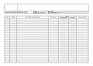 Nº: RG                       Pág.: 2 de 3
FICHA DE CONTROLE INDIVIDUAL DE EPI                Classificação: Uso interno   Rev.: 07-02/01/2008



                                                                                                                     Datas
 Quant.   Unidade              EPI (Descrição / Fabricante / Modelo)                Número do CA                                             Rubrica Empregado
                                                                                                      Entrega/Inspeção        Devolução
                                                                                                       ___/ ___/ ___         ___/ ___/ ___

                                                                                                       ___/ ___/ ___         ___/ ___/ ___

                                                                                                       ___/ ___/ ___         ___/ ___/ ___

                                                                                                       ___/ ___/ ___         ___/ ___/ ___

                                                                                                       ___/ ___/ ___         ___/ ___/ ___

                                                                                                       ___/ ___/ ___         ___/ ___/ ___

                                                                                                       ___/ ___/ ___         ___/ ___/ ___

                                                                                                       ___/ ___/ ___         ___/ ___/ ___

                                                                                                       ___/ ___/ ___         ___/ ___/ ___

                                                                                                       ___/ ___/ ___         ___/ ___/ ___

                                                                                                       ___/ ___/ ___         ___/ ___/ ___

                                                                                                       ___/ ___/ ___         ___/ ___/ ___

                                                                                                       ___/ ___/ ___         ___/ ___/ ___

                                                                                                       ___/ ___/ ___         ___/ ___/ ___

                                                                                                       ___/ ___/ ___         ___/ ___/ ___

                                                                                                       ___/ ___/ ___         ___/ ___/ ___

                                                                                                       ___/ ___/ ___         ___/ ___/ ___

                                                                                                       ___/ ___/ ___         ___/ ___/ ___

                                                                                                       ___/ ___/ ___         ___/ ___/ ___

                                                                                                       ___/ ___/ ___         ___/ ___/ ___

                                                                                                       ___/ ___/ ___         ___/ ___/ ___

                                                                                                       ___/ ___/ ___         ___/ ___/ ___

                                                                                                       ___/ ___/ ___         ___/ ___/ ___

                                                                                                       ___/ ___/ ___         ___/ ___/ ___

                                                                                                       ___/ ___/ ___         ___/ ___/ ___
 